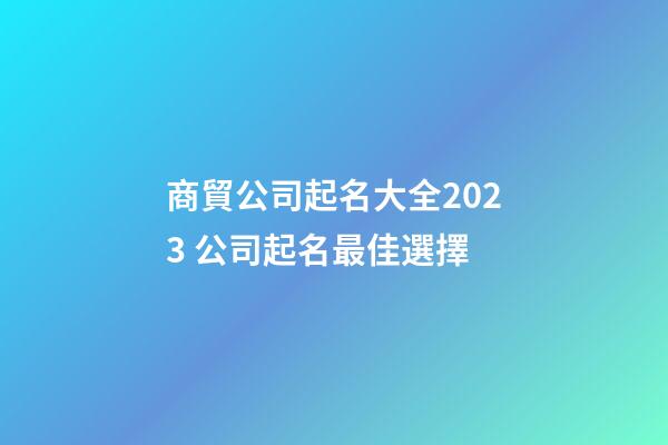 商貿公司起名大全2023 公司起名最佳選擇